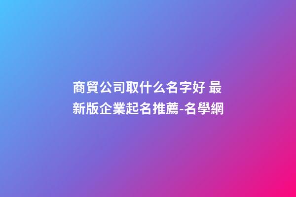 商貿公司取什么名字好 最新版企業起名推薦-名學網-第1張-公司起名-玄機派